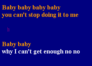 Baby baby baby baby
you can't stop doing it to me

Baby baby
why I can't get enough no no