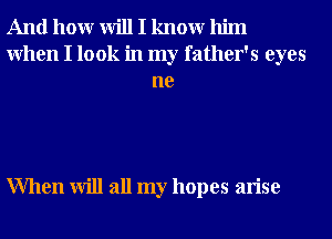 And hour will I knowr him
When I look in my father's eyes
ne

When will all my hopes arise