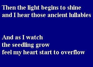 Then the light begins to shine
and I hear those ancient lullabies

And as I watch
the seedling grow
feel my heart start to overllow