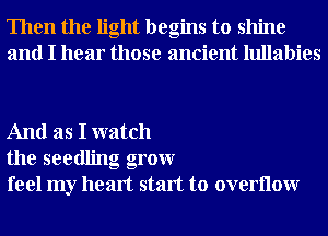 Then the light begins to shine
and I hear those ancient lullabies

And as I watch
the seedling grow
feel my heart start to overllow