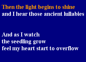 Then the light begins to shine
and I hear those ancient lullabies

And as I watch
the seedling grow
feel my heart start to overllow