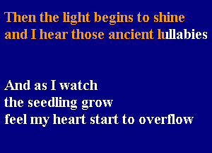 Then the light begins to shine
and I hear those ancient lullabies

And as I watch
the seedling grow
feel my heart start to overllow