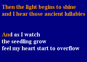 Then the light begins to shine
and I hear those ancient lullabies

And as I watch
the seedling grow
feel my heart start to overllow