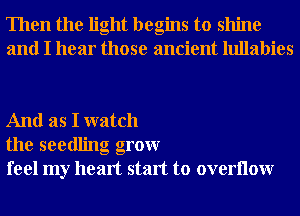 Then the light begins to shine
and I hear those ancient lullabies

And as I watch
the seedling grow
feel my heart start to overllow