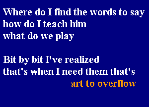 Where do I fmd the words to say
honr do I teach him
What do we play

Bit by bit I've realized
that's When I need them that's
art to overllow