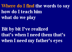 Where do I fmd the words to say
honr do I teach him
What do we play

Bit by bit I've realized
that's When I need them that's
When I need my father's eyes