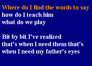 Where do I fmd the words to say
honr do I teach him
What do we play

Bit by bit I've realized
that's When I need them that's
When I need my father's eyes