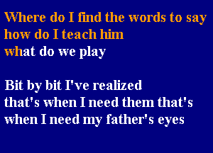 Where do I fmd the words to say
honr do I teach him
What do we play

Bit by bit I've realized
that's When I need them that's
When I need my father's eyes