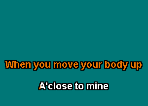 When you move your body up

A'close to mine