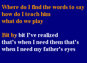 Where do I fmd the words to say
honr do I teach him
What do we play

Bit by bit I've realized
that's When I need them that's
When I need my father's eyes