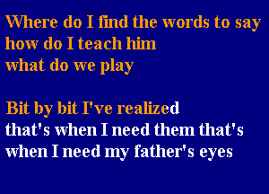 Where do I fmd the words to say
honr do I teach him
What do we play

Bit by bit I've realized
that's When I need them that's
When I need my father's eyes