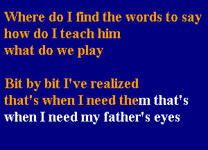 Where do I fmd the words to say
honr do I teach him
What do we play

Bit by bit I've realized
that's When I need them that's
When I need my father's eyes