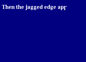 Then the jagged edge apr