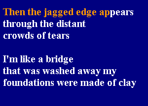 Then the jagged edge appears
through the distant
crowds of tears

I'm like a bridge
that was washed away my
foundations were made of clay