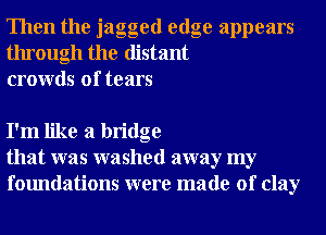 Then the jagged edge appears
through the distant
crowds of tears

I'm like a bridge
that was washed away my
foundations were made of clay