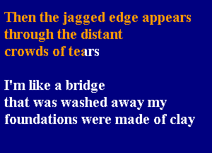 Then the jagged edge appears
through the distant
crowds of tears

I'm like a bridge
that was washed away my
foundations were made of clay