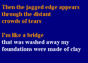 Then the jagged edge appears
through the distant
crowds of tears

I'm like a bridge
that was washed away my
foundations were made of clay