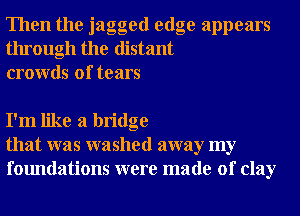 Then the jagged edge appears
through the distant
crowds of tears

I'm like a bridge
that was washed away my
foundations were made of clay