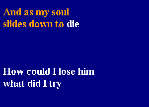 And as my soul
slides down to die

How could I lose him
what did I try