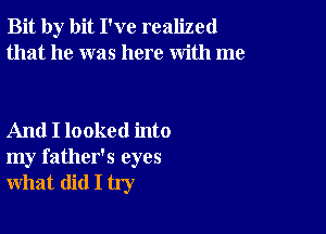 Bit by bit I've realized
that he was here with me

And I looked into
my father's eyes
what did I try