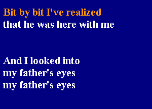 Bit by bit I've realized
that he was here with me

And I looked into
my father's eyes
my father's eyes