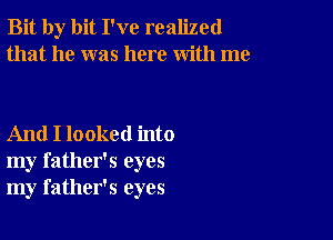 Bit by bit I've realized
that he was here with me

And I looked into
my father's eyes
my father's eyes