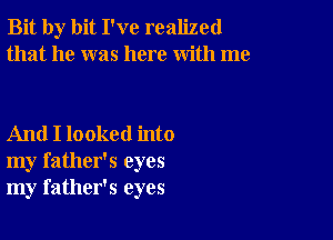 Bit by bit I've realized
that he was here with me

And I looked into
my father's eyes
my father's eyes