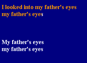 I looked into my father's eyes
my father's eyes

My father's eyes
my father's eyes