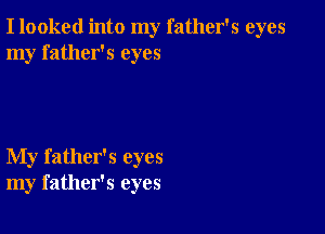 I looked into my father's eyes
my father's eyes

My father's eyes
my father's eyes