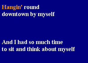 Hangin' round
downtown by myself

And I had so much time
to sit and think about myself