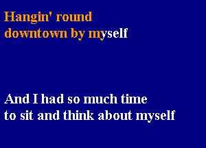 Hangin' round
downtown by myself

And I had so much time
to sit and think about myself