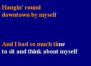 Hangin' round
downtown by myself

And I had so much time
to sit and think about myself