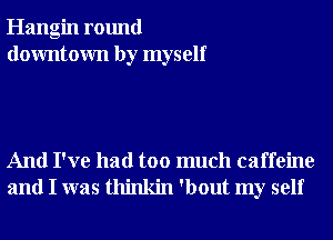 Hangin round
downtown by myself

And I've had too much caffeine
and I was thinkin 'bout my self