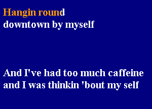 Hangin round
downtown by myself

And I've had too much caffeine
and I was thinkin 'bout my self