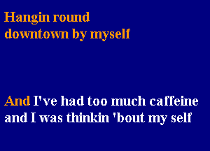 Hangin round
downtown by myself

And I've had too much caffeine
and I was thinkin 'bout my self