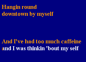 Hangin round
downtown by myself

And I've had too much caffeine
and I was thinkin 'bout my self