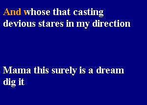 And Whose that casting
devious stares in my direction

Mama this surely is a dream
dig it