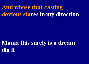 And Whose that casting
devious stares in my direction

Mama this surely is a dream
dig it