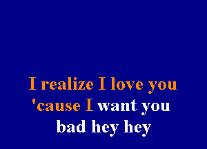 I realize I love you
'cause I want you
had hey hey