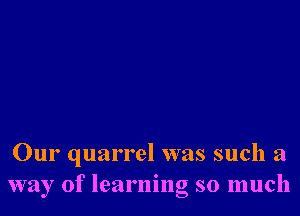 Our quarrel was such a
way of learning so much