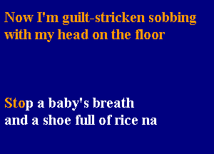 N 0W I'm guilt-stricken sobbing
With my head on the Iloor

Stop a baby's breath
and a shoe full of rice na