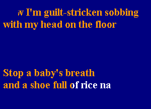 W I'm guilt-stricken sobbing
With my head on the Iloor

Stop a baby's breath
and a shoe full of rice na