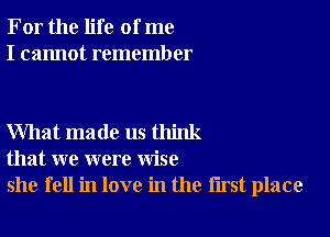 For the life of me
I cannot remember

What made us think
that we were wise
she fell in love in the first place