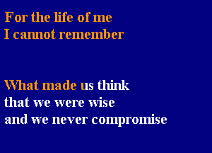 For the life of me
I cannot remember

What made us think
that we were wise
and we never compromise