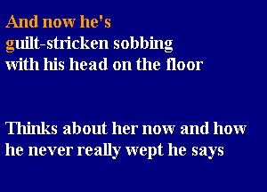 And nonr he's
guilt-stricken sobbing
With his head on the Iloor

Thinks about her nonr and hour
he never really wept he says