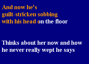 And nonr he's
guilt-stricken sobbing
With his head on the Iloor

Thinks about her nonr and hour
he never really wept he says