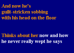 And nonr he's
guilt-stricken sobbing
With his head on the Iloor

Thinks about her nonr and hour
he never really wept he says