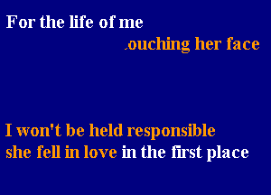 For the life of me
.ouching her face

I won't be held responsible
she fell in love in the Iirst place