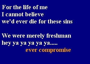 For the life of me
I cannot believe
we'd ever die for these sins

We were merely freshman

hey ya ya ya ya ya .....
ever compromise