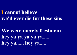 I cannot believe
we'd ever die for these sins

We were merely freshman

hey ya ya ya ya ya .....
hey ya ...... hey ya .....